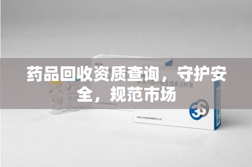 沧州药品回收资质查询，守护安全，规范市场
