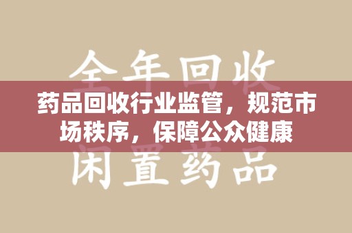沧州药品回收行业监管，规范市场秩序，保障公众健康
