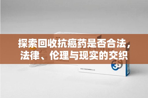 沧州探索回收抗癌药是否合法，法律、伦理与现实的交织