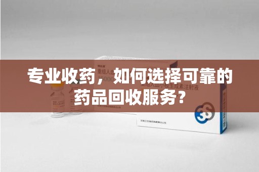 沧州专业收药，如何选择可靠的药品回收服务？