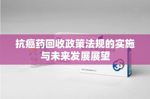 沧州抗癌药回收政策法规的实施与未来发展展望