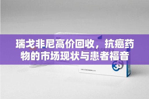 沧州瑞戈非尼高价回收，抗癌药物的市场现状与患者福音