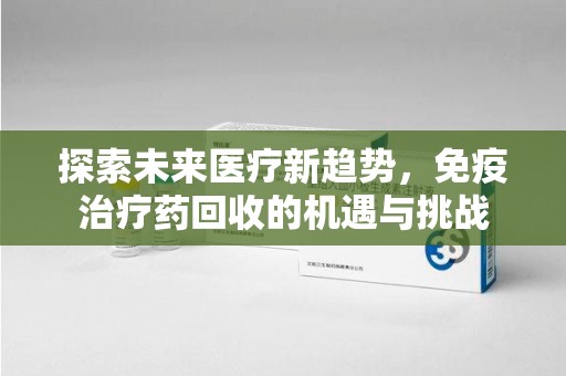 沧州探索未来医疗新趋势，免疫治疗药回收的机遇与挑战