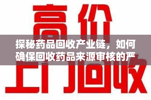 沧州探秘药品回收产业链，如何确保回收药品来源审核的严谨性？