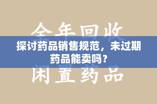 沧州探讨药品销售规范，未过期药品能卖吗？