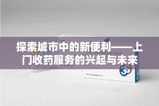 沧州探索城市中的新便利——上门收药服务的兴起与未来