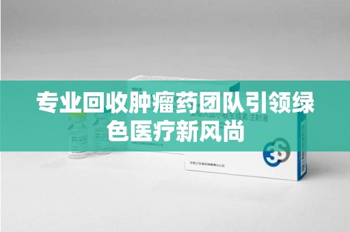 沧州专业回收肿瘤药团队引领绿色医疗新风尚