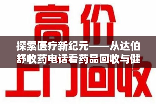 沧州探索医疗新纪元——从达伯舒收药电话看药品回收与健康管理的未来