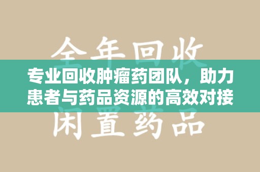 沧州专业回收肿瘤药团队，助力患者与药品资源的高效对接