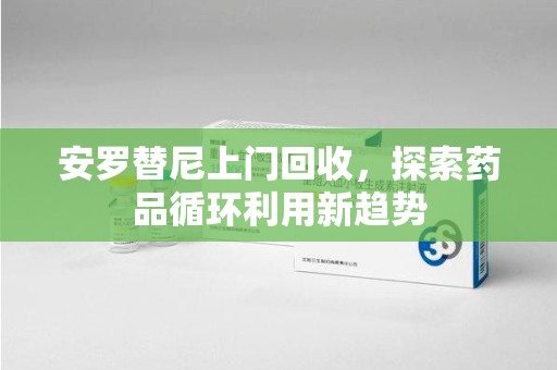 沧州安罗替尼上门回收，探索药品循环利用新趋势