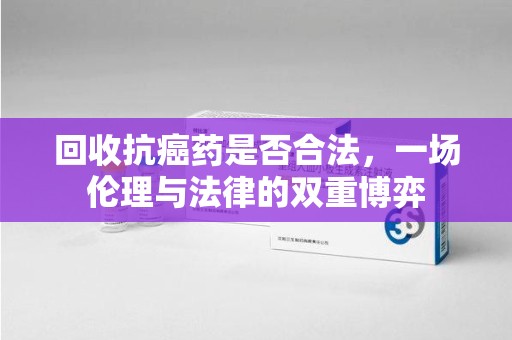 沧州回收抗癌药是否合法，一场伦理与法律的双重博弈