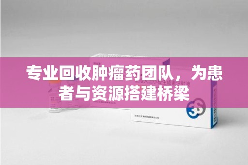 沧州专业回收肿瘤药团队，为患者与资源搭建桥梁