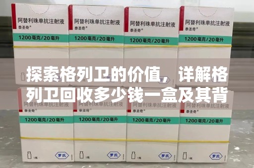 沧州探索格列卫的价值，详解格列卫回收多少钱一盒及其背后的意义