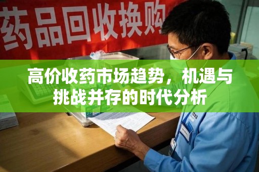沧州高价收药市场趋势，机遇与挑战并存的时代分析