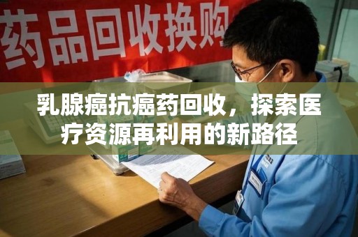 沧州乳腺癌抗癌药回收，探索医疗资源再利用的新路径
