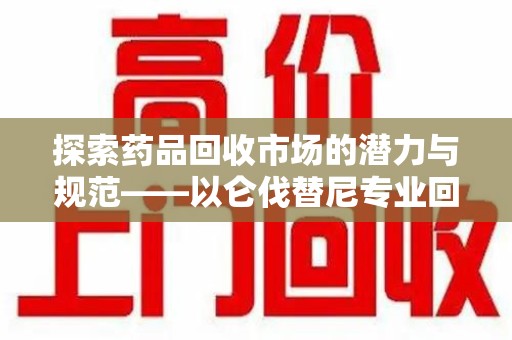 沧州探索药品回收市场的潜力与规范——以仑伐替尼专业回收为例
